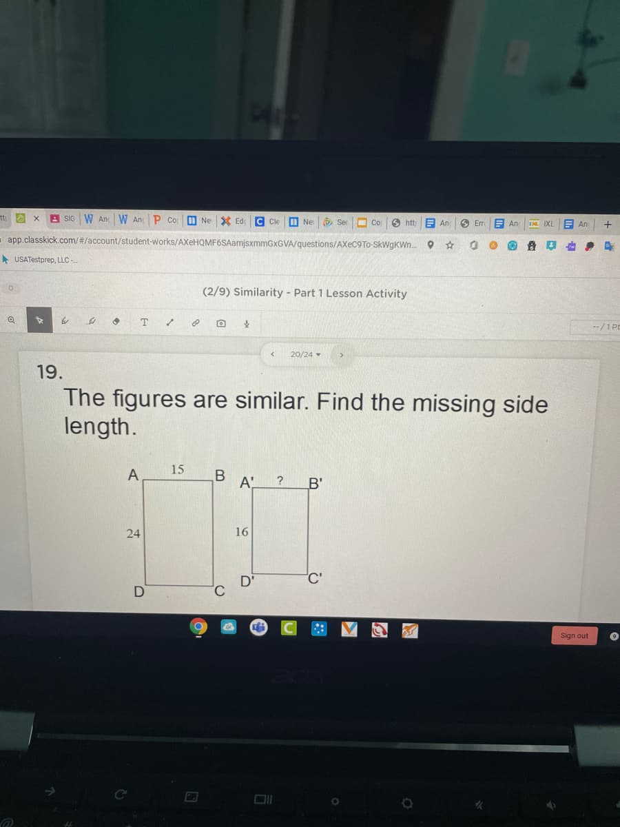 tt x
A SIG W An W An P Co
Ed
O Sec
Cle
I Ne
Co
6 htt
E An
6 Er
An
E An
+
app.classkick.com/#/account/student-works/AXeHQMF6SAamjsxmmGxGVA/questions/AXEC9TO-SkWgKWn.
A USATestprep, LLC -.
(2/9) Similarity Part 1 Lesson Activity
to
T
--/1 PE
20/24 -
19.
The figures are similar. Find the missing side
length.
15
A
A'
?
B'
24
16
Sign out
