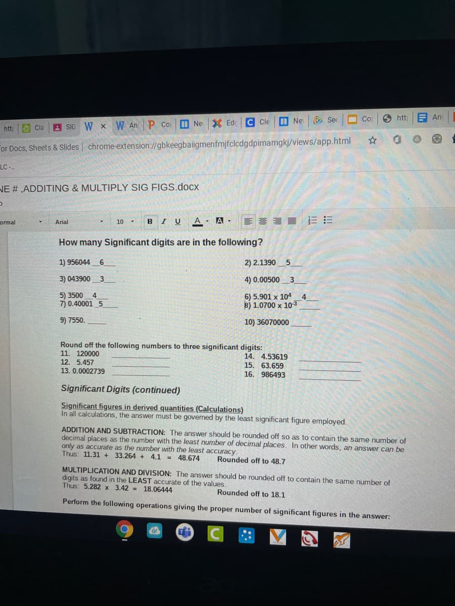 M Ne
6Se
O Co
htt
E An
A SIG
W x W An P Co O Ne X Ed C Cle
htt
O Cla
For Docs, Sheets & Slides | chrome-extension://gbkeegbaiigmenfmjfclcdgdpimamgkj/views/app.html
LC --
NE # ,ADDITING & MULTIPLY SIG FIGS.docx
ormal
Arial
BI U
A. A -
10 -
How many Significant digits are in the following?
1) 956044 6
2) 2.1390_5
3) 043900
3
4) 0.00500_3
5) 3500
7) 0.40001 5
6) 5.901 x 104
B) 1.0700 x 103
9) 7550.
10) 36070000
Round off the following numbers to three significant digits:
11. 120000
12. 5.457
13. 0.0002739
14. 4.53619
15. 63.659
16. 986493
Significant Digits (continued)
Significant figures in derived quantities (Calculations)
In all calculations, the answer must be governed by the least significant figure employed.
ADDITION AND SUBTRACTION: The answer should be rounded off so as to contain the same number of
decimal places as the number with the least number of decimal places. In other words, an answer can be
only as accurate as the number with the least accuracy.
Thus: 11.31 + 33.264 + 4.1 = 48.674
Rounded off to 48.7
MULTIPLICATION AND DIVISION: The answer should be rounded off to contain the same number of
digits as found in the LEAST accurate of the values.
Thus: 5.282 x 3.42 = 18.06444
Rounded off to 18.1
Perform the following operations giving the proper number of significant figures in the answer:
