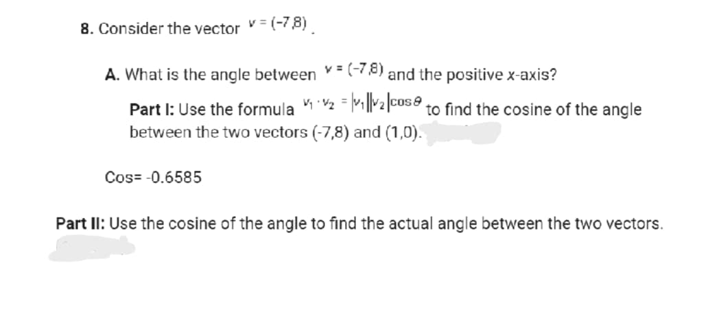 8. Consider the vector v = (-7,8)
A. What is the angle between = (-7,8) and the positive x-axis?
=
Part I: Use the formula ₁₂₁|₂|cose to find the cosine of the angle
between the two vectors (-7,8) and (1,0).
Cos=-0.6585
Part II: Use the cosine of the angle to find the actual angle between the two vectors.
