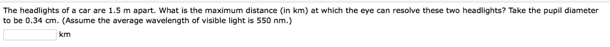 The headlights of a car are 1.5 m apart. What is the maximum distance (in km) at which the eye can resolve these two headlights? Take the pupil diameter
to be 0.34 cm. (Assume the average wavelength of visible light is 550 nm.)
km