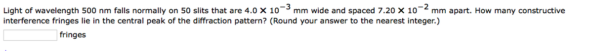 -2
Light of wavelength 500 nm falls normally on 50 slits that are 4.0 X 10-3 mm wide and spaced 7.20 × 10¯ mm apart. How many constructive
interference fringes lie in the central peak of the diffraction pattern? (Round your answer to the nearest integer.)
fringes