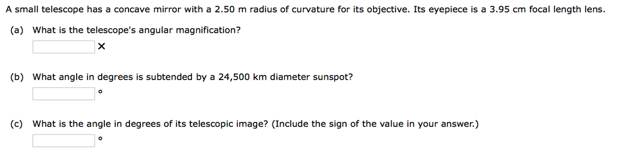 A small telescope has a concave mirror with a 2.50 m radius of curvature for its objective. Its eyepiece is a 3.95 cm focal length lens.
(a) What is the telescope's angular magnification?
X
(b) What angle in degrees is subtended by a 24,500 km diameter sunspot?
O
(c) What is the angle in degrees of its telescopic image? (Include the sign of the value in your answer.)