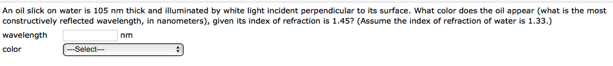 An oil slick on water is 105 nm thick and illuminated by white light incident perpendicular to its surface. What color does the oil appear (what is the most
constructively reflected wavelength, in nanometers), given its index of refraction is 1.45? (Assume the index of refraction of water is 1.33.)
wavelength
nm
color
---Select---
+