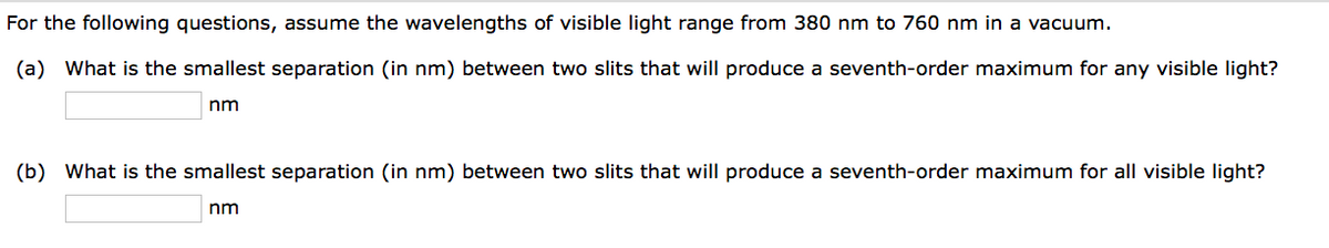 For the following questions, assume the wavelengths of visible light range from 380 nm to 760 nm in a vacuum.
(a) What is the smallest separation (in nm) between two slits that will produce a seventh-order maximum for any visible light?
nm
(b) What is the smallest separation (in nm) between two slits that will produce a seventh-order maximum for all visible light?
nm