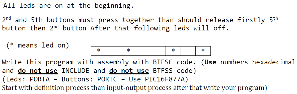 All leds are on at the beginning.
2nd and 5th buttons must press together than should release firstly 5th
button then 2nd button After that following leds will off.
(* means led on)
*
*
*
*
Write this program with assembly with BTFSC code. (Use numbers hexadecimal
and do not use INCLUDE and do not use BTESS code)
(Leds: PORTA
Start with definition process than input-output process after that write your program)
Buttons: PORTC
Use PIC16F877A)
