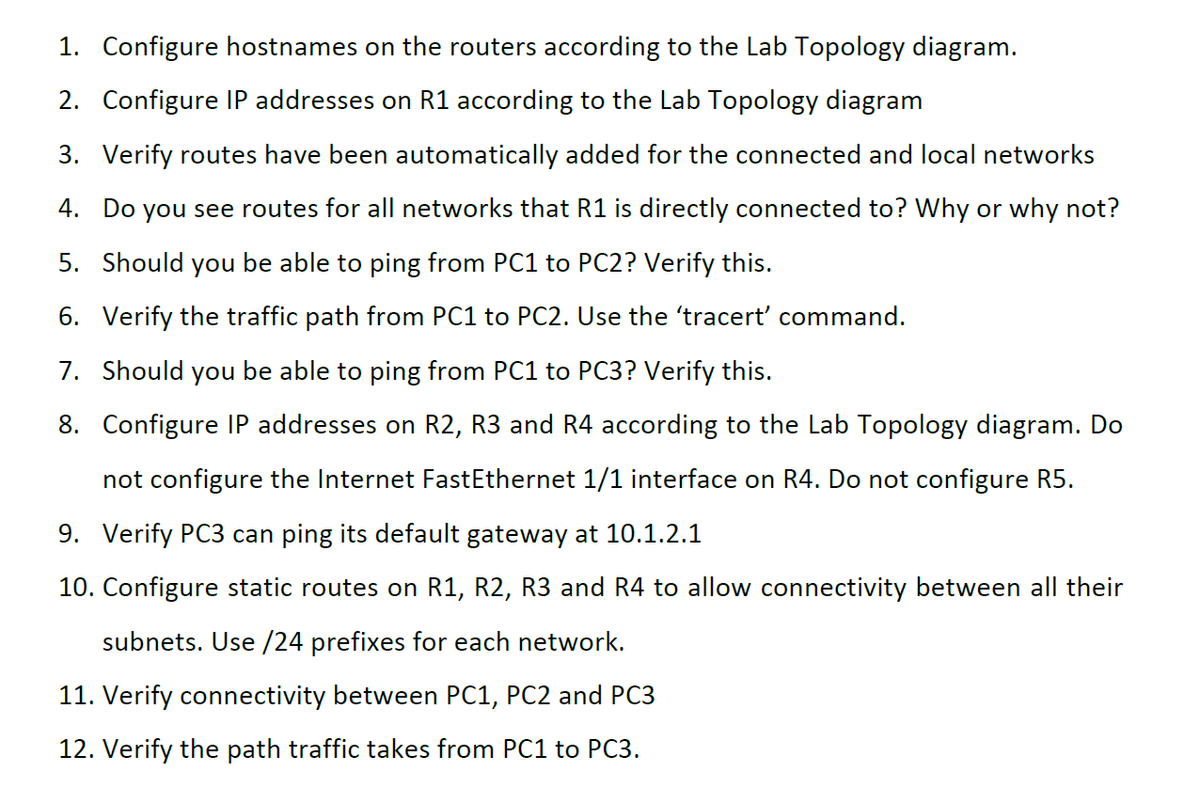 1. Configure hostnames on the routers according to the Lab Topology diagram.
2. Configure IP addresses on R1 according to the Lab Topology diagram
3. Verify routes have been automatically added for the connected and local networks
4. Do you see routes for all networks that R1 is directly connected to? Why or why not?
5. Should you be able to ping from PC1 to PC2? Verify this.
6. Verify the traffic path from PC1 to PC2. Use the 'tracert' command.
7. Should you be able to ping from PC1 to PC3? Verify this.
8. Configure IP addresses on R2, R3 and R4 according to the Lab Topology diagram. Do
not configure the Internet FastEthernet 1/1 interface on R4. Do not configure R5.
9. Verify PC3 can ping its default gateway at 10.1.2.1
10. Configure static routes on R1, R2, R3 and R4 to allow connectivity between all their
subnets. Use /24 prefixes for each network.
11. Verify connectivity between PC1, PC2 and PC3
12. Verify the path traffic takes from PC1 to PC3.
