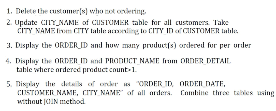 1. Delete the customer(s) who not ordering.
2. Update CITY_NAME of CUSTOMER table for all customers. Take
CITY_NAME from CITY table according to CITY_ID of CUSTOMER table.
3. Display the ORDER_ID and how many product(s) ordered for per order
4. Display the ORDER_ID and PRODUCT_NAME from ORDER_DETAIL
table where ordered product count>1.
5. Display the details of order as "ORDER_ID, ORDER_DATE,
CUSTOMER_NAME, CITY_NAME" of all orders. Combine three tables using
without JOIN method.