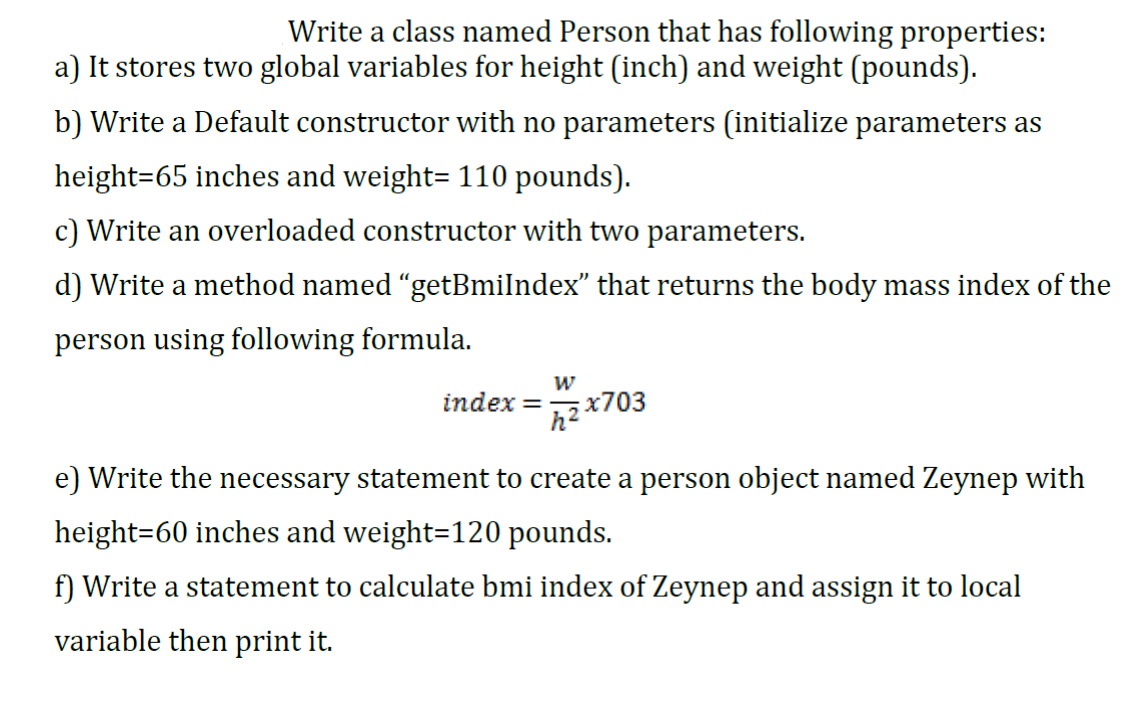 Write a class named Person that has following properties:
a) It stores two global variables for height (inch) and weight (pounds).
b) Write a Default constructor with no parameters (initialize parameters as
height=65 inches and weight= 110 pounds).
c) Write an overloaded constructor with two parameters.
d) Write a method named "getBmilndex" that returns the body mass index of the
person using following formula.
index = x703
e) Write the necessary statement to create a person object named Zeynep with
height=60 inches and weight=120 pounds.
f) Write a statement to calculate bmi index of Zeynep and assign it to local
variable then print it.

