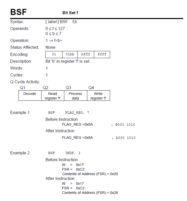 BSF
Bit Set f
[ label] BSF f,b
Osfs 127
Syntax:
Оperands:
Osbs7
Operation:
1- f<b>
Status Affected:
None
Encoding:
01
Olbb
bfff
ffff
Description:
Bit 'b' in register f is set.
Words:
1
Суycles:
1
Q Cycle Activity:
Q1
Q2
Q3
Q4
Decode
Read
Process
Write
register 'f
data
register 'f
Example 1
BSF
FLAG_REG, 7
Before Instruction
FLAG_REG =0X0A
0000 1010
After Instruction
FLAG_REG =0X8A
; 1000 1010
Example 2
BSF
INDF, 3
Before Instruction
w = 0x17
FSR = OXC2
Contents of Address (FSR) = 0x20
After Instruction
w = 0x17
FSR = OXC2
Contents of Address (FSR) = 0x28
