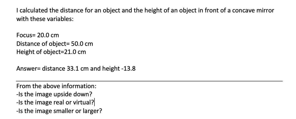I calculated the distance for an object and the height of an object in front of a concave mirror
with these variables:
Focus= 20.0 cm
Distance of object3 50.0 cm
Height of object=21.0 cm
Answer= distance 33.1 cm and height -13.8
From the above information:
-Is the image upside down?
-Is the image real or virtual?
-Is the image smaller or larger?

