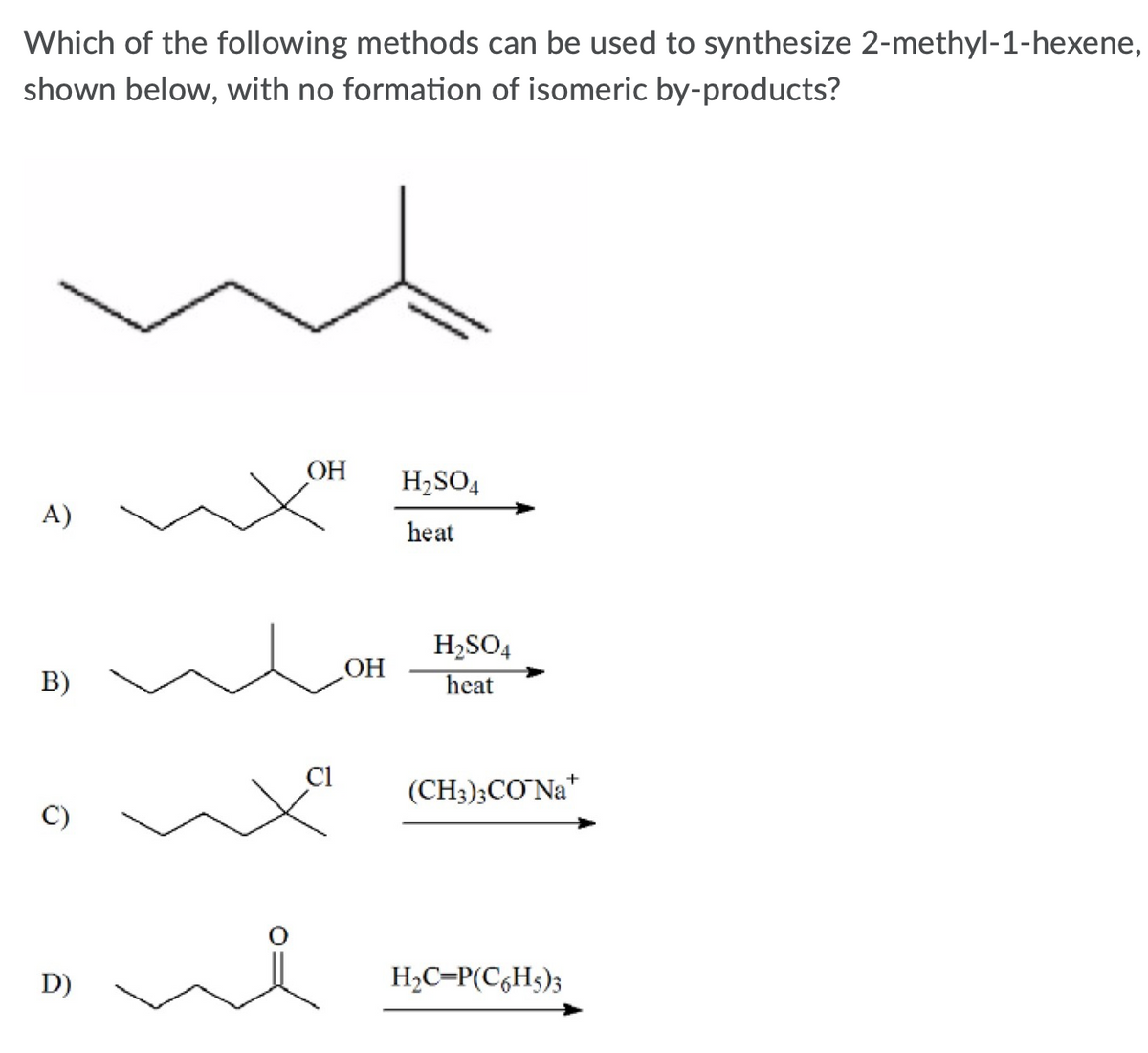 Which of the following methods can be used to synthesize 2-methyl-1-hexene,
shown below, with no formation of isomeric by-products?
ОН
H2SO4
A)
heat
H2SO4
OH
B)
heat
Ci
(CH3);CO Na*
+
D)
H2C=P(C,H5);
