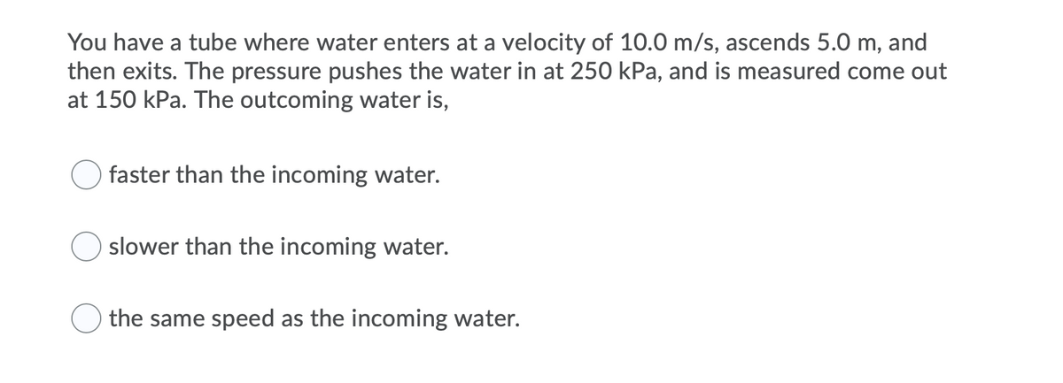 You have a tube where water enters at a velocity of 10.0 m/s, ascends 5.0 m, and
then exits. The pressure pushes the water in at 250 kPa, and is measured come out
at 150 kPa. The outcoming water is,
faster than the incoming water.
slower than the incoming water.
the same speed as the incoming water.
