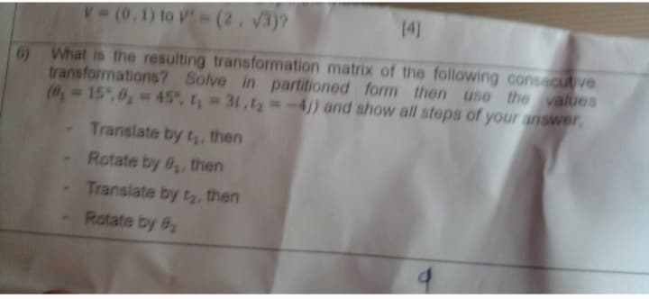 T(0.1) to V=(2, 3)?
14)
6) What is the resulting transformation matrix of the following consecutive
transformations? Solve in partitioned form then use the values
(, 15,6, 45, t 31,t2 -4/) and show all steps of your answer,
Translate by t, then
Rotate by 6, then
Translate by tr, then
Rotate by 82

