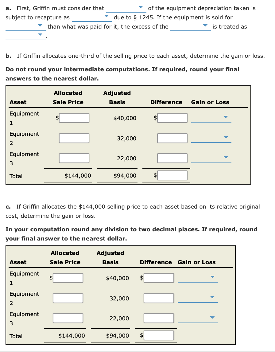 a. First, Griffin must consider that
of the equipment depreciation taken is
subject to recapture as
due to § 1245. If the equipment is sold for
than what was paid for it, the excess of the
v is treated as
b. If Griffin allocates one-third of the selling price to each asset, determine the gain or loss.
Do not round your intermediate computations. If required, round your final
answers to the nearest dollar.
Allocated
Adjusted
Asset
Sale Price
Basis
Difference
Gain or Loss
Equipment
$40,000
1
Equipment
32,000
2
Equipment
22,000
3
Total
$144,000
$94,000
c. If Griffin allocates the $144,000 selling price to each asset based on its relative original
cost, determine the gain or loss.
In your computation round any division to two decimal places. If required, round
your final answer to the nearest dollar.
Allocated
Adjusted
Asset
Sale Price
Basis
Difference Gain or Loss
Equipment
$40,000
1
Equipment
32,000
2
Equipment
22,000
Total
$144,000
$94,000
$4
