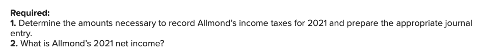 Required:
1. Determine the amounts necessary to record Allmond's income taxes for 2021 and prepare the appropriate journal
entry.
2. What is Allmond's 2021 net income?
