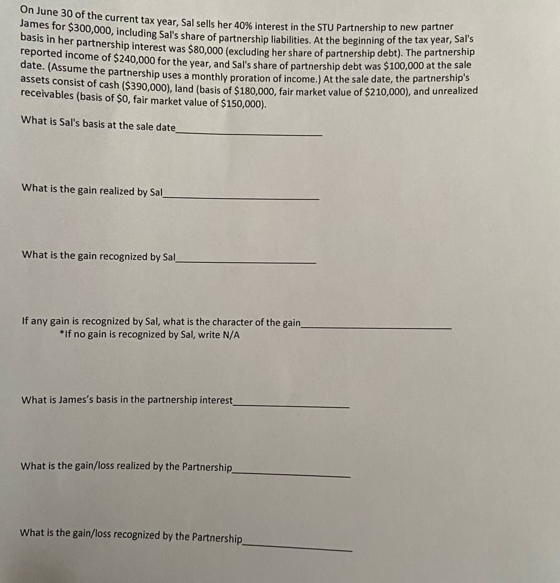 on June 30 of the current tax year, Sal sells her 40% interest in the STU Partnership to new partner
James for $300,000, including Sal's share of partnership liabilities. At the beginning of the tax yeal, San
Dasis in her partnership interest was $80,000 (excluding her share of partnership debt). The partnership
reported income of $240,000 for the vear, and Sal's share of partnership debt was $100,000 at the sale
date. (Assume the partnership uses a monthly proration of income.) At the sale date, the partnership s
assets consist of cash ($390,000), land (basis of $180.000, fair market value of $210,000), and unrealized
receivables (basis of $0, fair market value of $150,000).
What is Sal's basis at the sale date
What is the gain realized by Sal
What is the gain recognized by Sal_
If any gain is recognized by Sal, what is the character of the gain.
*If no gain is recognized by Sal, write N/A
What is James's basis in the partnership interest
What is the gain/loss realized by the Partnership
What is the gain/loss recognized by the Partnership.
