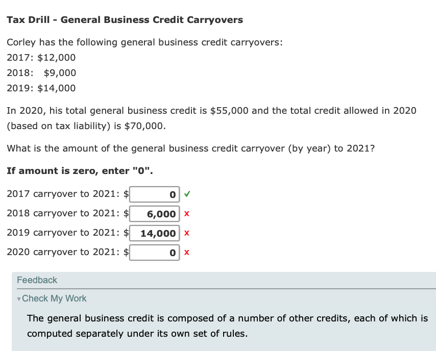 Tax Drill - General Business Credit Carryovers
Corley has the following general business credit carryovers:
2017: $12,000
2018: $9,000
2019: $14,000
In 2020, his total general business credit is $55,000 and the total credit allowed in 2020
(based on tax liability) is $70,000.
What is the amount of the general business credit carryover (by year) to 2021?
If amount is zero, enter "0".
2017 carryover to 2021: $
2018 carryover to 2021: $
6,000 x
2019 carryover to 2021: $
14,000 x
2020 carryover to 2021: $
Feedback
Check My Work
The general business credit is composed of a number of other credits, each of which is
computed separately under its own set of rules.

