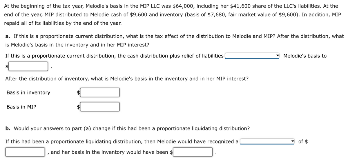 At the beginning of the tax year, Melodie's basis in the MIP LLC was $64,000, including her $41,600 share of the LLC's liabilities. At the
end of the year, MIP distributed to Melodie cash of $9,600 and inventory (basis of $7,680, fair market value of $9,600). In addition, MIP
repaid all of its liabilities by the end of the year.
a. If this is a proportionate current distribution, what is the tax effect of the distribution to Melodie and MIP? After the distribution, what
is Melodie's basis in the inventory and in her MIP interest?
If this is a proportionate current distribution, the cash distribution plus relief of liabilities
Melodie's basis to
After the distribution of inventory, what is Melodie's basis in the inventory and in her MIP interest?
Basis in inventory
Basis in MIP
b. Would your answers to part (a) change if this had been a proportionate liquidating distribution?
If this had been a proportionate liquidating distribution, then Melodie would have recognized a
of $
and her basis in the inventory would have been $
