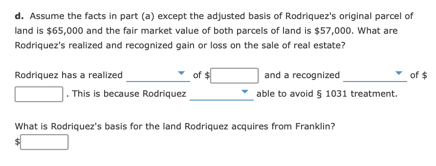 d. Assume the facts in part (a) except the adjusted basis of Rodriquez's original parcel of
land is $65,000 and the fair market value of both parcels of land is $57,000. What are
Rodriquez's realized and recognized gain or loss on the sale of real estate?
of $
Rodriquez has a realized
of $
and a recognized
This is because Rodriquez
able to avoid § 1031 treatment.
What is Rodriquez's basis for the land Rodriquez acquires from Franklin?

