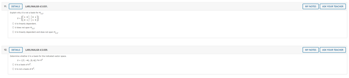 11.
DETAILS
LARLINALG8 4.5.031.
MY NOTES
ASK YOUR TEACHER
Explain why S is not a basis for M, 2:
S =
O sis linearly dependent.
O s does not span M, 2:
O s is linearly dependent and does not span M, 2:
12.
DETAILS
LARLINALG8 4.5.039.
MY NOTES
ASK YOUR TEACHER
Determine whether S is a basis for the indicated vector space.
S = {(7, -4), (5, 6)} for R2
O s is a basis of R2.
O s is not a basis of R2.

