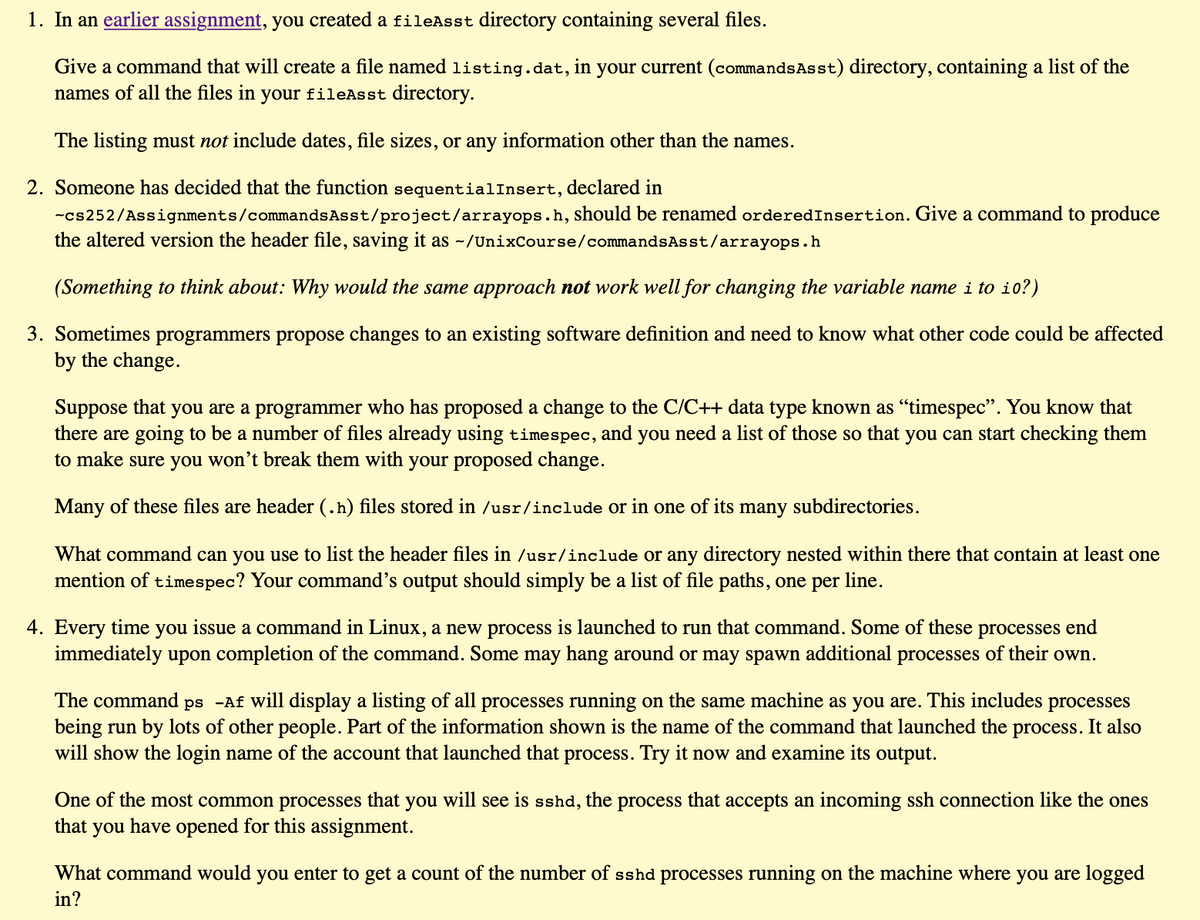 1. In an earlier assignment, you created a fileAsst directory containing several files.
Give a command that will create a file named listing.dat, in your current (commandsAsst) directory, containing a list of the
names of all the files in your fileAsst directory.
The listing must not include dates, file sizes, or any information other than the names.
2. Someone has decided that the function sequentialInsert, declared in
-cs252/Assignments/commandsAsst/project/arrayops.h, should be renamed orderedInsertion. Give a command to produce
the altered version the header file, saving it as ~/UnixCourse/commandsAsst/arrayops.h
(Something to think about: Why would the same approach not work well for changing the variable name i to i0?)
3. Sometimes programmers propose changes to an existing software definition and need to know what other code could be affected
by the change.
Suppose that you are a programmer who has proposed a change to the C/C++ data type known as "timespec". You know that
there are going to be a number of files already using timespec, and you need a list of those so that you can start checking them
to make sure you won't break them with your proposed change.
Many of these files are header (.h) files stored in /usr/include or in one of its
many
subdirectories.
What command can you use to list the header files in /usr/include or any directory nested within there that contain at least one
mention of timespec? Your command's output should simply be a list of file paths, one per line.
4. Every time you issue a command in Linux, a new process is launched to run that command. Some of these processes end
immediately upon completion of the command. Some may hang around or may spawn additional processes of their own.
The command ps -Af will display a listing of all processes running on the same machine as you are. This includes processes
being run by lots of other people. Part of the information shown is the name of the command that launched the process. It also
will show the login name of the account that launched that process. Try it now and examine its output.
One of the most common processes that you will see is sshd, the process that accepts an incoming ssh connection like the ones
that
you
have opened for this assignment.
What command would you enter to get a count of the number of sshd processes running on the machine where you are logged
in?
