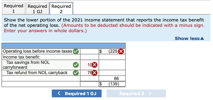 Required Required Required
1 GJ
2
Show the lower portion of the 2021 income statement that reports the income tax benefit
of the net operating loss. (Amounts to be deducted should be indicated with a minus sign.
Enter your answers in whole dollars.)
Show lessA
(225 X
Operating loss before income taxes (
Income tax benefit:
Tax savings from NOL
carryforward
Tax refund from NOL carryback
10X
76X
86
$
(139)
< Required 1 GJ
Required 2 >
