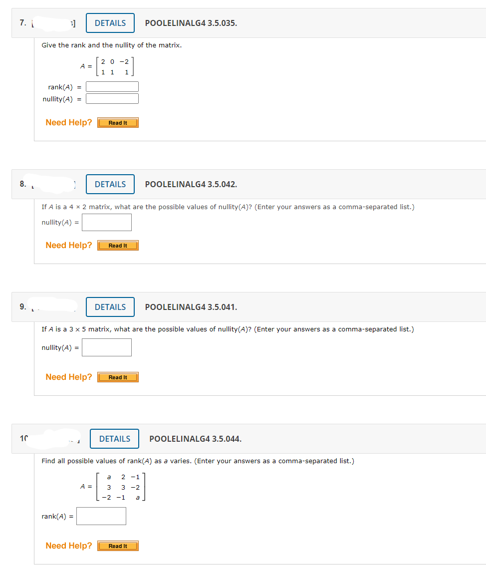 7.
DETAILS
POOLELINALG4 3.5.035.
Give the rank and the nullity of the matrix.
20 -2
A =
rank(A) =
nullity(A) =
Need Help?
Read It
8. .
DETAILS
POOLELINALG4 3.5.042.
If A is a 4 x 2 matrix, what are the possible values of nullity(A)? (Enter your answers as a comma-separated list.)
nullity(A) =
Need Help?
Read It
9.
DETAILS
POOLELINALG4 3.5.041.
If A is a 3 x 5 matrix, what are the possible values of nullity(A)? (Enter your answers as a comma-separated list.)
nullity(A) =
Need Help?
Read It
10
DETAILS
POOLELINALG4 3.5.044.
Find all possible values of rank(A) as a varies. (Enter your answers as a comma-separated list.)
a
2 -1
A =
3
3 -2
-2 -1
a
rank(A) =
Need Help?
Read It
