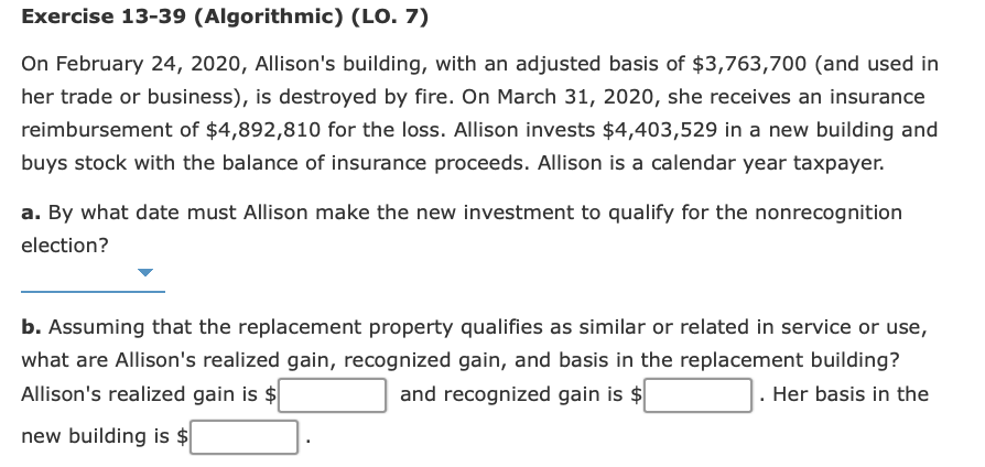 Exercise 13-39 (Algorithmic) (LO. 7)
On February 24, 2020, Allison's building, with an adjusted basis of $3,763,700 (and used in
her trade or business), is destroyed by fire. On March 31, 2020, she receives an insurance
reimbursement of $4,892,810 for the loss. Allison invests $4,403,529 in a new building and
buys stock with the balance of insurance proceeds. Allison is a calendar year taxpayer.
a. By what date must Allison make the new investment to qualify for the nonrecognition
election?
b. Assuming that the replacement property qualifies as similar or related in service or use,
what are Allison's realized gain, recognized gain, and basis in the replacement building?
Allison's realized gain is $
and recognized gain is $
. Her basis in the
new building is $
