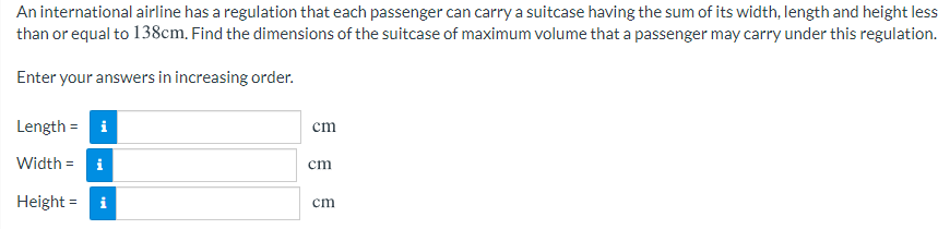 An international airline has a regulation that each passenger can carry a suitcase having the sum of its width, length and height less
than or equal to 138cm. Find the dimensions of the suitcase of maximum volume that a passenger may carry under this regulation.
Enter your answers in increasing order.
Length = i
cm
Width = i
cm
Height = i
cm

