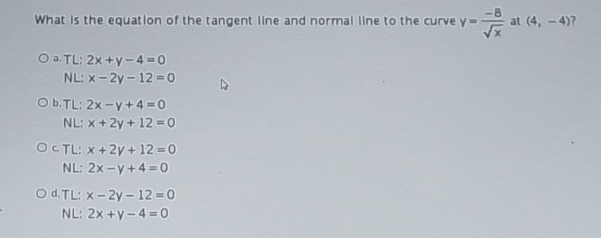 What Is the equation of the tangent line and normal Ilne to the curve y=
at (4, -4)7
O a. TL: 2x +y-4 0
NL: x-2y-12 0
O b.TL: 2x -y+4=0
NL: x+2y+12 0
OC TL: X+2y+12 0
NL: 2x-y+4 = 0
Od.TL: X-2y - 12 =0
NL: 2x +y-4=0

