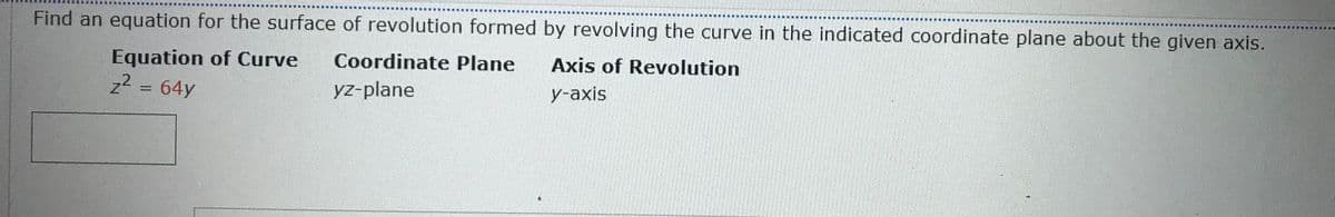 Find an equation for the surface of revolution formed by revolving the curve in the indicated coordinate plane about the given axis.
Equation of Curve
z2 = 64y
Coordinate Plane
Axis of Revolution
yz-plane
У -аxis
