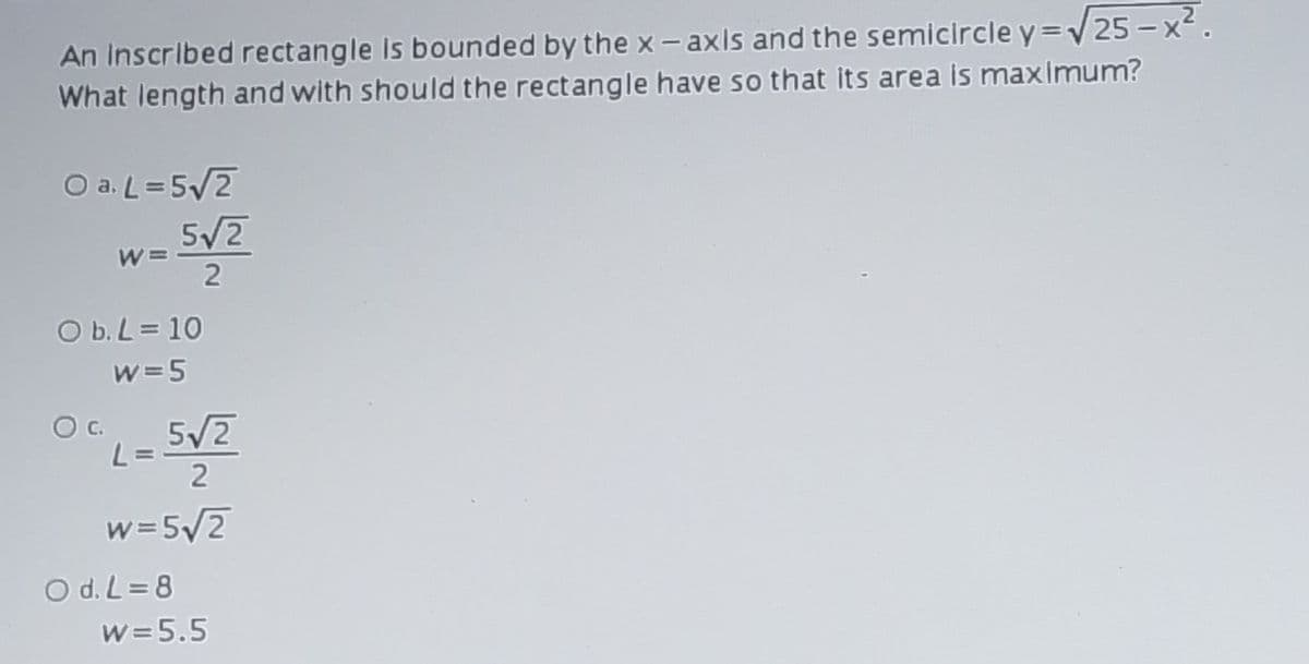 An Inscribed rectangle Is bounded by the x- axis and the semicircle y=V25 -x2.
What length and with should the rectangle have so that its area is maximum?
O a. L=5/2
5/2
O b. L = 10
w=5
Oc.
5/2
L= =
2
w=5/2
O d. L = 8
w =5.5
