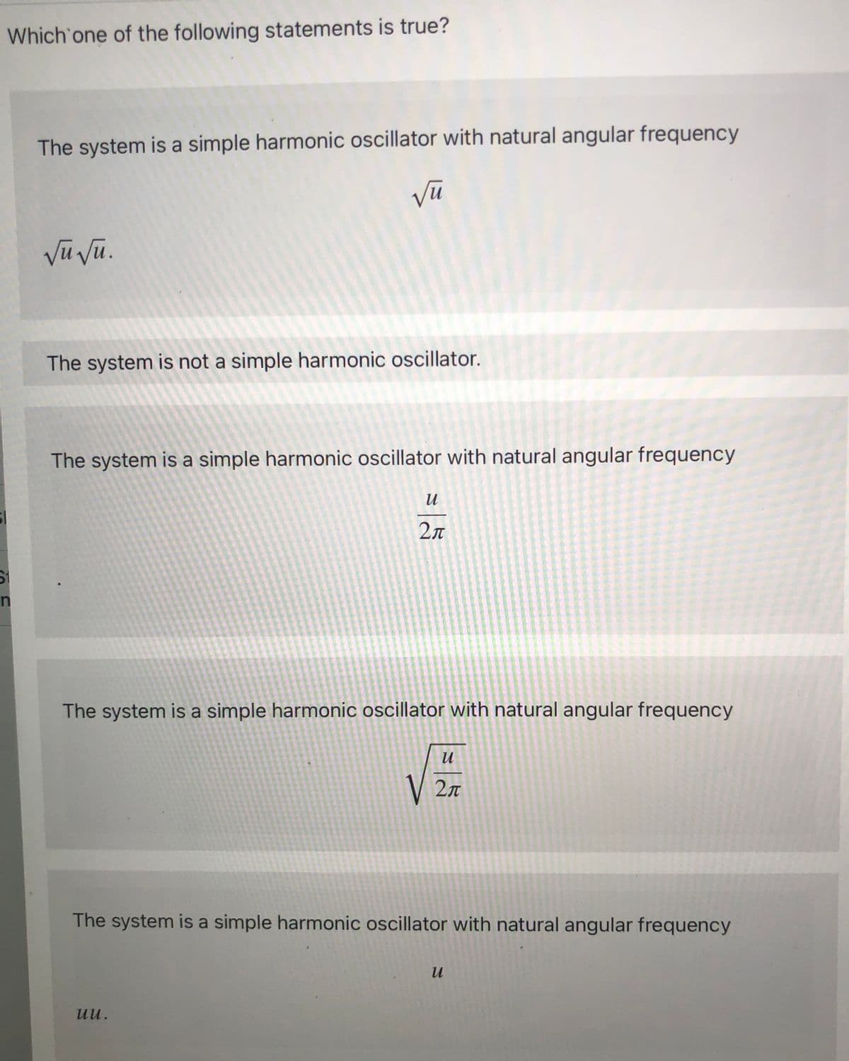 Which one of the following statements is true?
The system is a simple harmonic oscillator with natural angular frequency
Vũ vũ.
The system is not a simple harmonic oscillator.
The system is a simple harmonic oscillator with natural angular frequency
2л
The system is a simple harmonic oscillator with natural angular frequency
V
V 2n
The system is a simple harmonic oscillator with natural angular frequency
uu.
