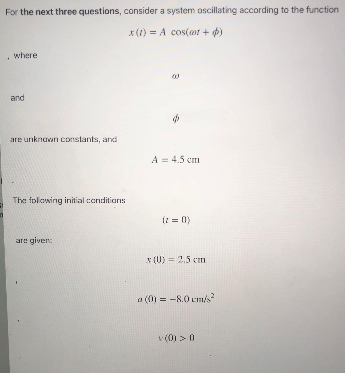 For the next three questions, consider a system oscillating according to the function
x (t) = A cos(@t + p)
%3D
where
and
of
are unknown constants, and
A = 4.5 cm
%D
The following initial conditions
(t = 0)
are given:
x (0) = 2.5 cm
a (0) = –8.0 cm/s?
v (0) > 0
V.
