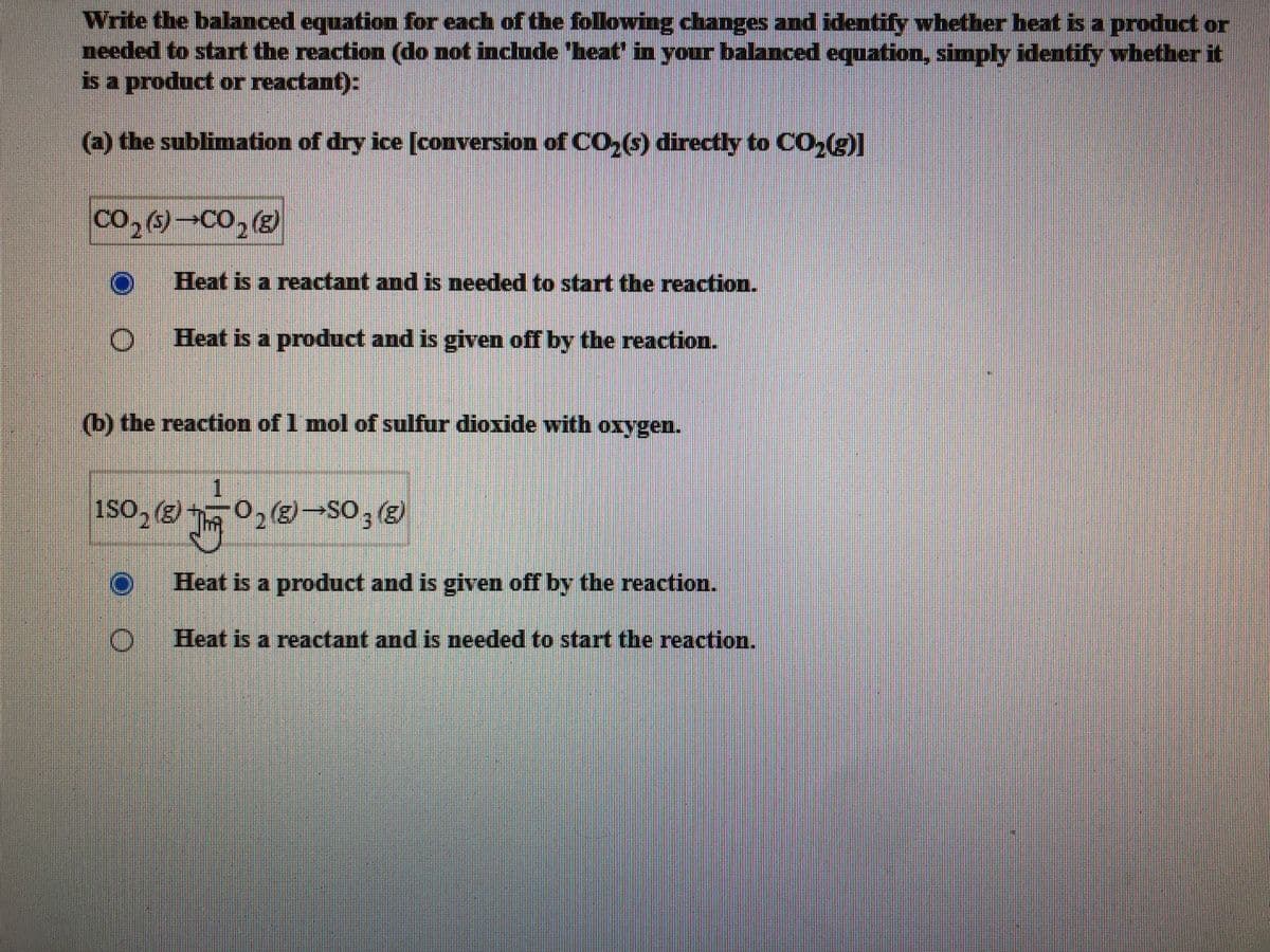 Write the balanced equation for each of the following changes and identify whether heat is a product or
needed to start the reaction (do not include 'heat in your balanced equation, simply identify whether it
is a product or reactant):
(a) the sublimation of dry ice [conversion ofCO,(6) directly to CO,(g)]
Co, (5)-CO,
Heat is a reactant and is needed to start the reaction.
Heat is a product and is given off by the reaction.
(b) the reaction of 1 mol of sulfur dioxide with oxygen.
1SO, (3)
iso, g 0, (-SO,
Heat is a product and is given off by the reaction.
Heat is a reactant and is needed to start the reaction.
