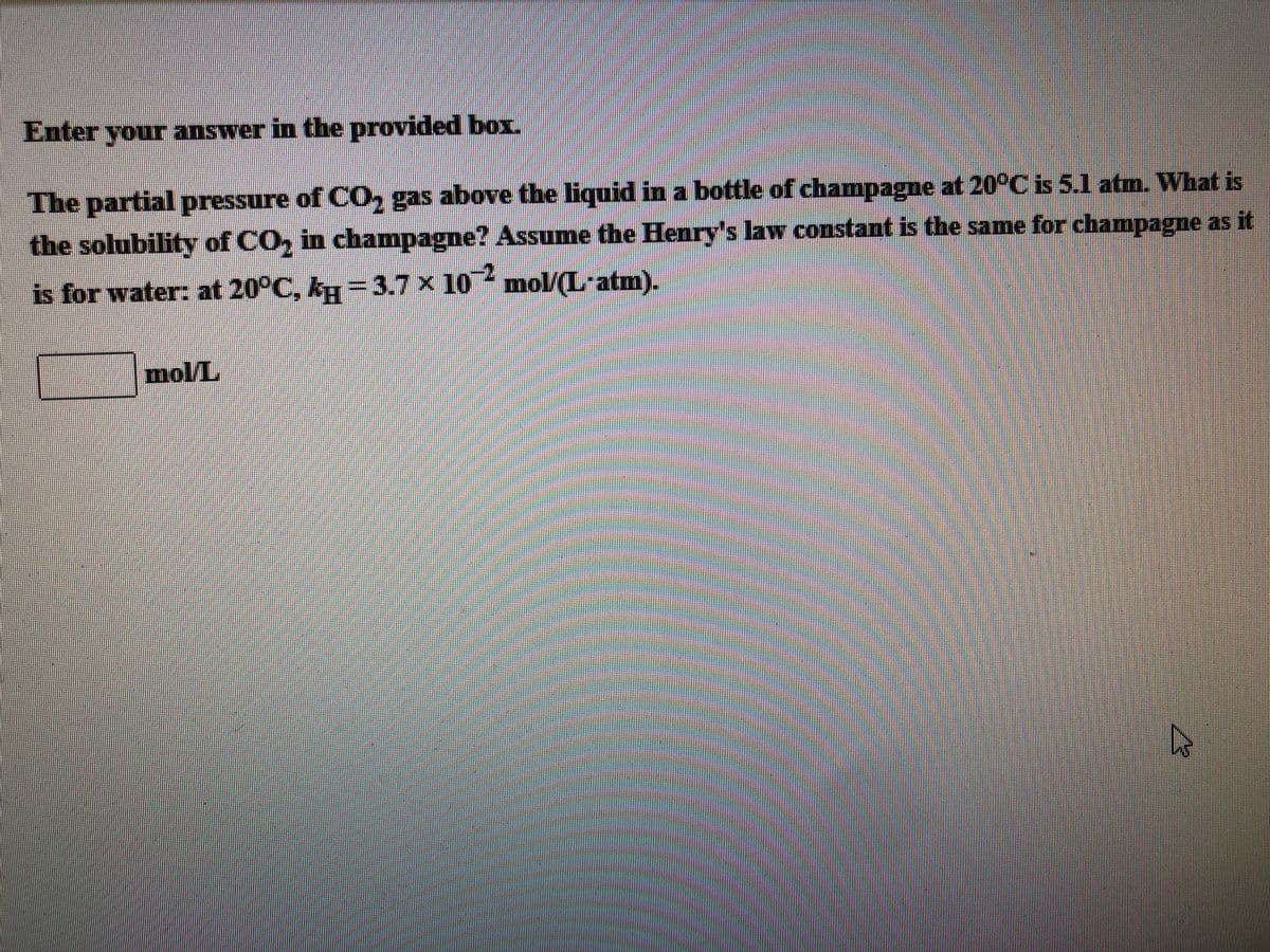 Enter your answer in the provided box.
The partial pressure of CO, gas above the liquid in a bottle of champagne at 20°C is 5.1 atm. What is
the solubility of CO, in champagne? Assume the Henry's law constant is the same for champagne as it
is for water: at 20°C, k =3.7x 10 mol/(L-atm).
mol/L
