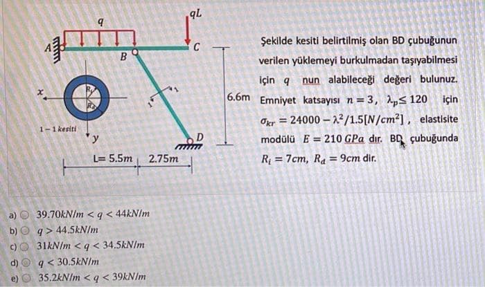 b)
c)
d)
11
1-1 kesiti
q
B
y
L= 5.5m
2.75m
39.70kN/m <q < 44kN/m
q> 44.5kN/m
31kN/m <q < 34.5kN/m
q< 30.5kN/m
35.2kN/m <q < 39kN/m
qL
C
M
6.6m
Şekilde kesiti belirtilmiş olan BD çubuğunun
verilen yüklemeyi burkulmadan taşıyabilmesi
için q
nun alabileceği değeri bulunuz.
Emniyet katsayısı n = 3, p≤ 120 için
Okr = 24000-2²/1.5[N/cm²], elastisite
modülü E = 210 GPa dır. BD çubuğunda
R₁ = 7cm, Ra = 9cm dir.