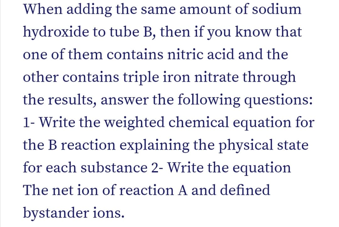 When adding the same amount of sodium
hydroxide to tube B, then if you know that
one of them contains nitric acid and the
other contains triple iron nitrate through
the results, answer the following questions:
1- Write the weighted chemical equation for
the B reaction explaining the physical state
for each substance 2- Write the equation
The net ion of reaction A and defined
bystander ions.
