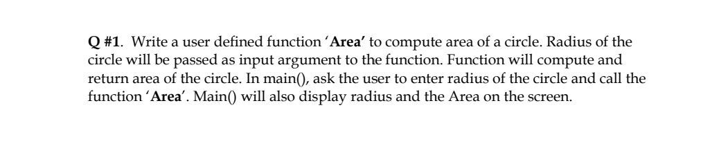 Q #1. Write a user defined function ´Area' to compute area of a circle. Radius of the
circle will be passed as input argument to the function. Function will compute and
return area of the circle. In main(), ask the user to enter radius of the circle and call the
function ´Area'. Main() will also display radius and the Area on the screen.
