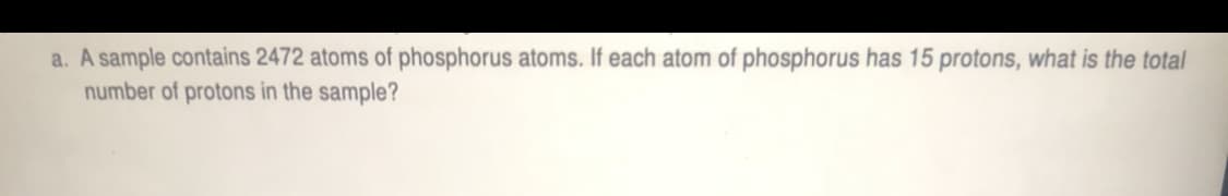 a. A sample contains 2472 atoms of phosphorus atoms. If each atom of phosphorus has 15 protons, what is the total
number of protons in the sample?
