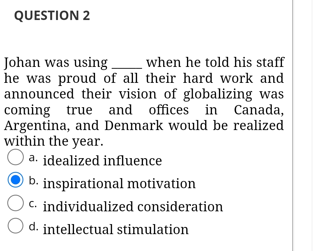 QUESTION 2
Johan was using
he was proud of all their hard work and
announced their vision of globalizing was
coming true
Argentina, and Denmark would be realized
within the year.
when he told his staff
and
offices
in
Canada,
a. idealized influence
b.
inspirational motivation
C. individualized consideration
d. intellectual stimulation
