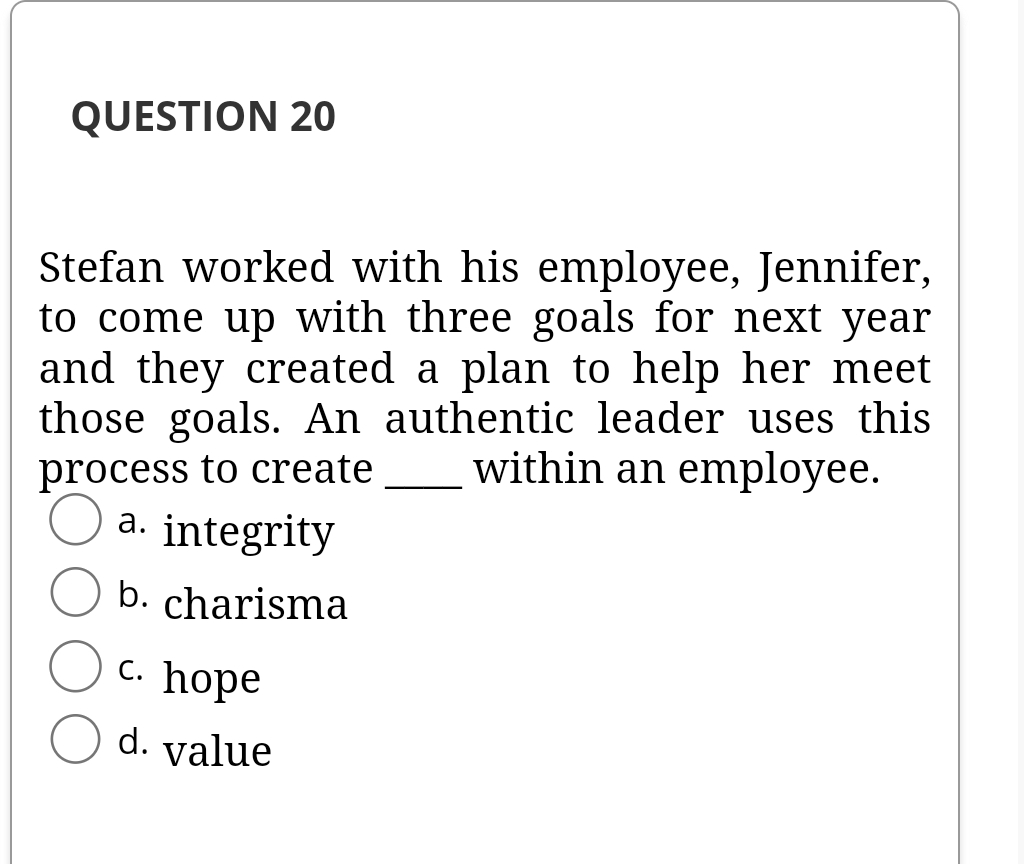 QUESTION 20
Stefan worked with his employee, Jennifer,
to come up with three goals for next year
and they created a plan to help her meet
those goals. An authentic leader uses this
process to create
a. integrity
within an employee.
b. charisma
с. hope
d. value
