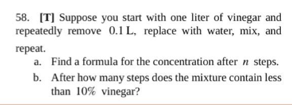 58. [T] Suppose you start with one liter of vinegar and
repeatedly remove 0.1 L, replace with water, mix, and
repeat.
a. Find a formula for the concentration after n steps.
b. After how many steps does the mixture contain less
than 10% vinegar?
