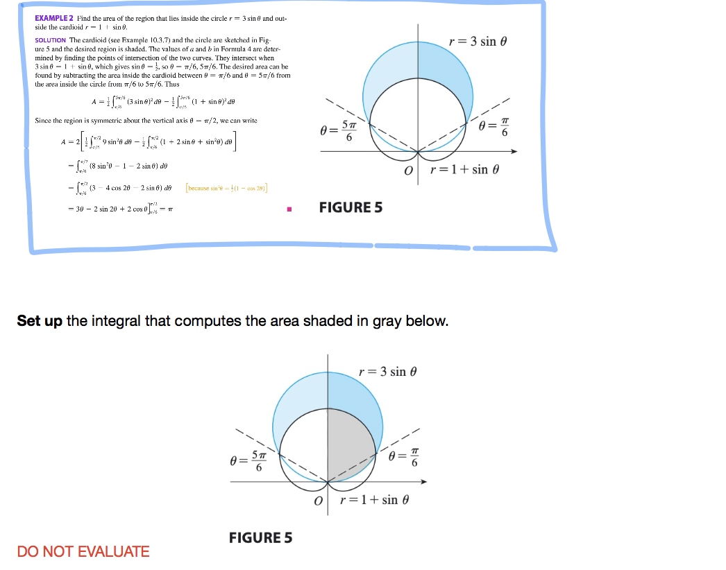 EXAMPLE 2 Find the area of the region that lies inside the circle r= 3 sin 0 and out-
side the cardioidr-1t sin0.
r = 3 sin 0
SOLUTION The cardioid (see Example 10.3.7) and the circle are sketched in Fig-
ure 5 and the desired region is shaded. The values of a and b in Formula 4 are deter-
mined by finding the points of intersection of the two curves. They intersect when
3 sin 8 - 1+ sin 0, which gives sin e - , so 0 - w/6, 5w/6. The desired area can be
found by subtracting the area inside the cardioid between # = T/6 and # = 57/6 from
the area inside the circle frum 7/6 w 5n/6. Thus
A = (3 sine) de - !| (1 + sin e)' de
Since the region is symmetric about the vertical axis 0 - T/2, we can write
9 sin'# de –(* (1 + 2 sin e + sin*e) de
- [" (8 sin'0 - 1
2 sin 0) do
r=1+ sin 0
(* (3
4 cos 20 - 2 sin 6) de
becnuse sin'e = t(1 - cos 28)
= 30 – 2 sin 20 + 2 cos o-
FIGURE 5
Set up
integral that computes the area shaded in gray below.
r = 3 sin 0
5т
r =1+ sin 0
FIGURE 5
DO NOT EVALUATE
