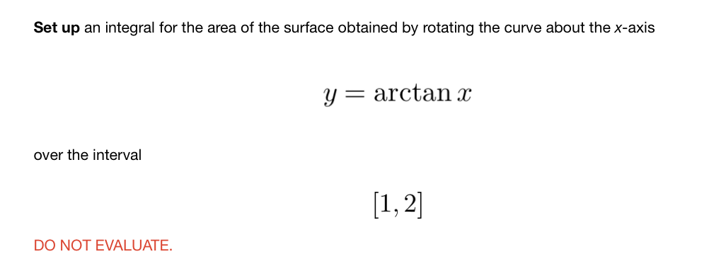 Set up an integral for the area of the surface obtained by rotating the curve about the x-axis
arctan x
over the interval
[1,2]
DO NOT EVALUATE.
