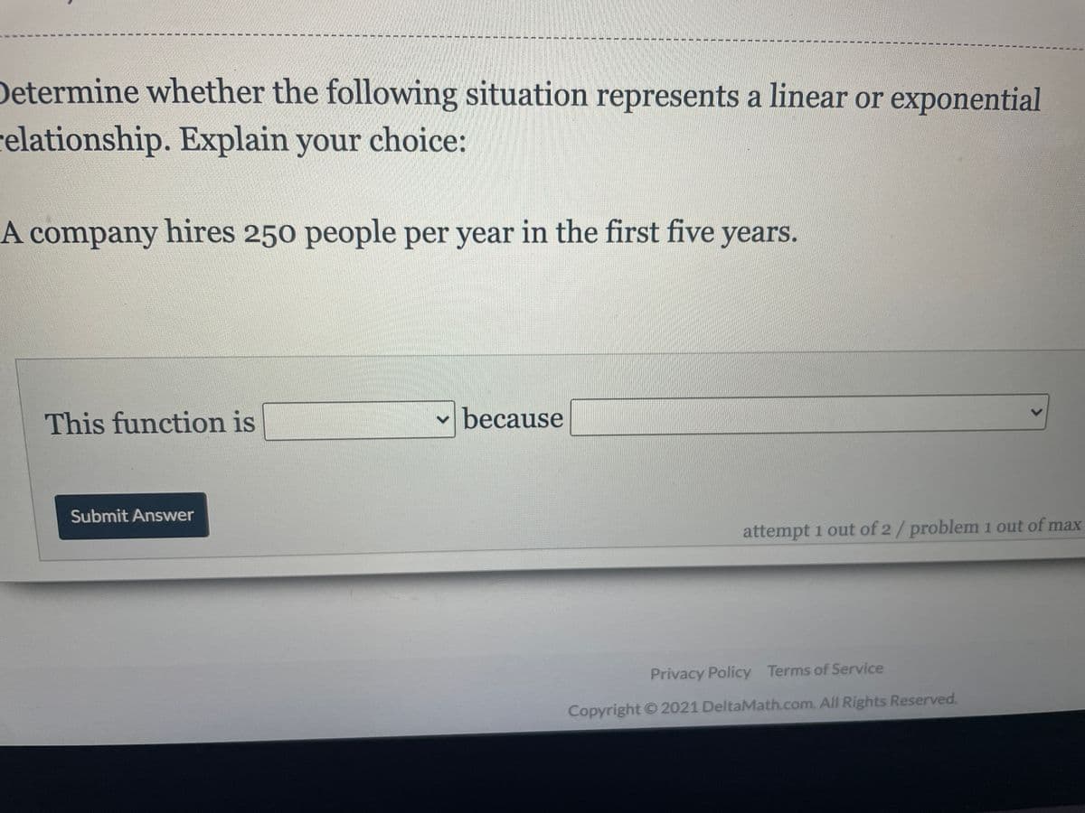 Determine whether the following situation represents a linear or exponential
relationship. Explain your choice:
A company hires 250 people per year in the first five years.
This function is
because
Submit Answer
attempt 1 out of 2/problem 1 out of max
Privacy Policy Terms of Service
Copyright © 2021 DeltaMath.com. All Rights Reserved.
