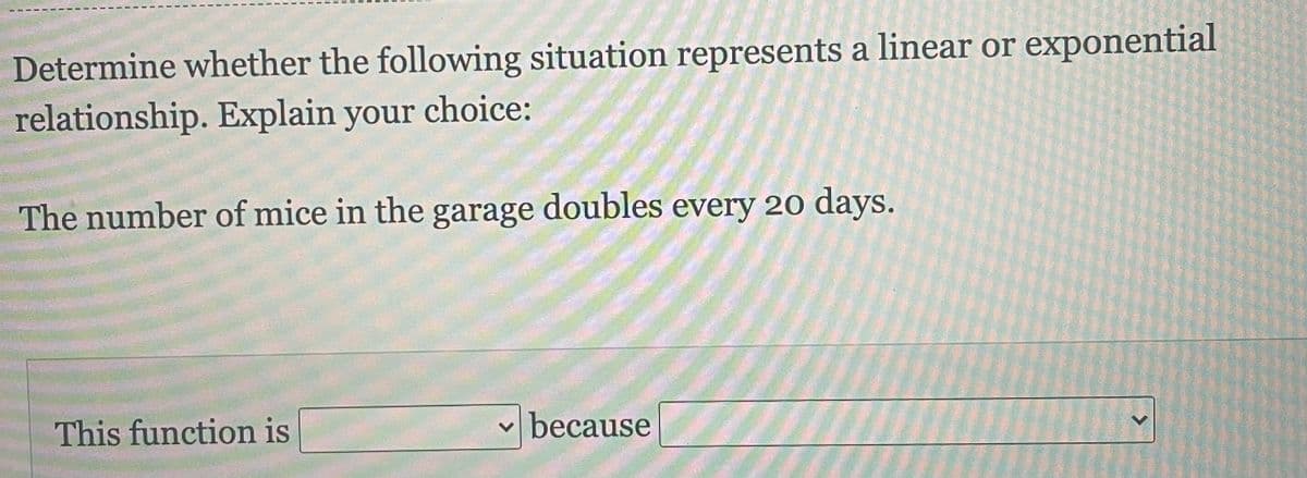 Determine whether the following situation represents a linear or exponential
relationship. Explain your choice:
The number of mice in the garage doubles every 20 days.
This function is
because
