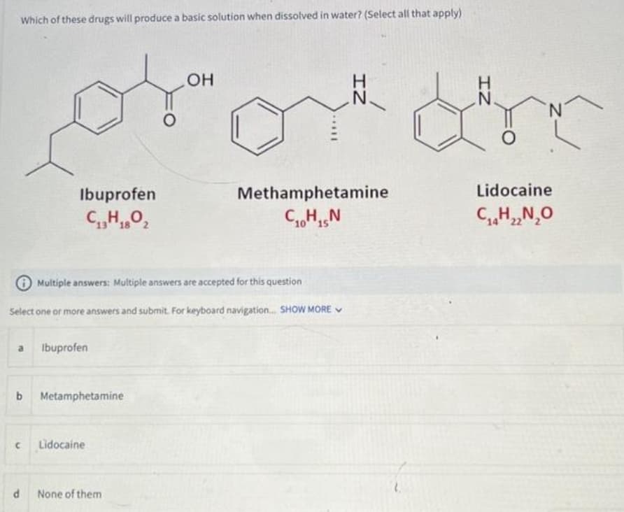 Which of these drugs will produce a basic solution when dissolved in water? (Select all that apply)
OH
ojam
O
Ibuprofen
C₁3H1802
a Ibuprofen
с
Multiple answers: Multiple answers are accepted for this question
Select one or more answers and submit. For keyboard navigation... SHOW MORE
b Metamphetamine
d
Lidocaine
II...
None of them
IZ
Methamphetamine
CHIN
10 15
Lidocaine
C₁4H₁₂N₂O
14 22