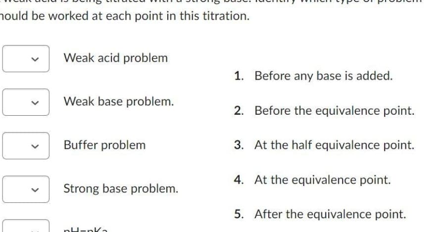 hould be worked at each point in this titration.
Weak acid problem
Weak base problem.
Buffer problem
Strong base problem.
pH-nk₂
1. Before any base is added.
2. Before the equivalence point.
3. At the half equivalence point.
4. At the equivalence point.
5. After the equivalence point.