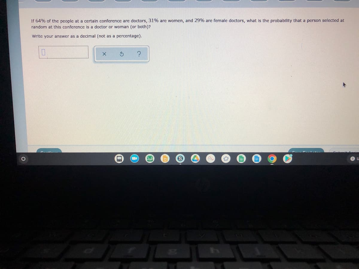 If 64% of the people at a certain conference are doctors, 31% are women, and 29% are female doctors, what is the probability that a person selected at
random at this conference is a doctor or woman (or both)?
Write your answer as a decimal (not as a percentage).
0
Ś
?
C
U
W
Joh
S